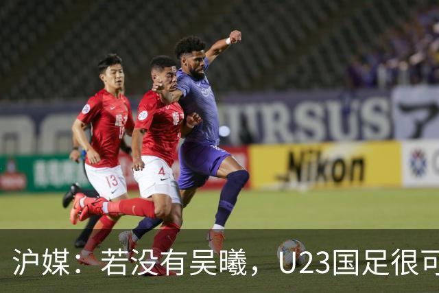 沪媒：若没有吴曦，U23国足很可能阴沟翻船 中国莫德里奇名副其实